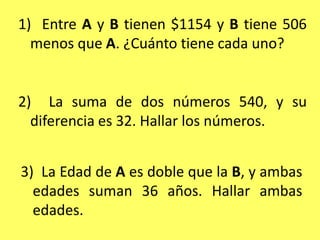 1)  Entre A y B tienen $1154 y B tiene 506 menos que A. ¿Cuánto tiene cada uno?2)  La suma de dos números 540, y su diferencia es 32. Hallar los números.3)  La Edad de A es doble que la B, y ambas edades suman 36 años. Hallar ambas edades.