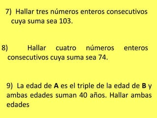 7)  Hallar tres números enteros consecutivos cuya suma sea 103.8)  Hallar cuatro números enteros consecutivos cuya suma sea 74.9)  La edad de A es el triple de la edad de B y ambas edades suman 40 años. Hallar ambas edades
