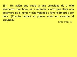 15)  Un avión que vuela a una velocidad de 1 040 kilómetros por hora, va a alcanzar a otro que lleva una delantera de 5 horas y está volando a 640 kilómetros por hora. ¿Cuánto tardará el primer avión en alcanzar al segundo?1040t=640(t+5). 