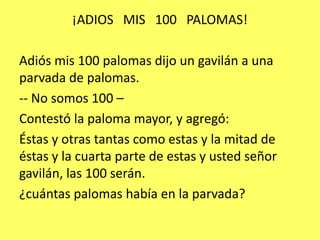 ¡ADIOS   MIS   100   PALOMAS!Adiós mis 100 palomas dijo un gavilán a una parvada de palomas.- No somos 100 – Contestó la paloma mayor, y agregó: Éstas y otras tantas como estas y la mitad de éstas y la cuarta parte de estas y usted señor gavilán, las 100 serán.¿cuántas palomas había en la parvada?