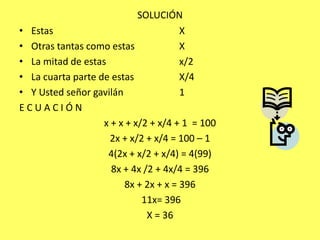 SOLUCIÓNEstas 				XOtras tantas como estas		XLa mitad de estas			x/2La cuarta parte de estas		X/4Y Usted señor gavilán		1E C U A C I Ó Nx + x + x/2 + x/4 + 1  = 1002x + x/2 + x/4 = 100 – 1 4(2x + x/2 + x/4) = 4(99)8x + 4x /2 + 4x/4 = 3968x + 2x + x = 396 11x= 396X = 36
