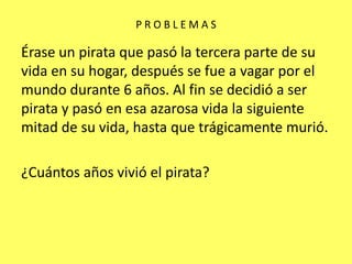 P R O B L E M A S Érase un pirata que pasó la tercera parte de su vida en su hogar, después se fue a vagar por el mundo durante 6 años. Al fin se decidió a ser pirata y pasó en esa azarosa vida la siguiente mitad de su vida, hasta que trágicamente murió.¿Cuántos años vivió el pirata?