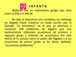 I O F A N T O	Diofanto fue un matemático griego que vivió entre el 200 y el 290 dC.	Su vida se desconoce por completo; sin embargo ha llegado hasta nosotros un texto escrito por él llamado "La Aritmética" en el que se plantean y resuelven 189 problemas de álgebra que hoy resolveríamos utilizando ecuaciones de primero y segundo grado y sistemas de ecuaciones. Por este hecho se le conoce como el padre del Álgebra y a las ecuaciones de primer grado se les llama, también, "ecuaciones diofantinas"