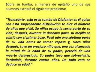 Sobre su tumba, a manera de epitafio uno de sus alumnos escribió el siguiente problema:"Transeúnte, esta es la tumba de Diofanto: es él quien con esta sorprendente distribución te dice el número de años que vivió. Su niñez ocupó la sexta parte de su vida; después, durante la doceava parte su mejilla se cubrió con el primer bozo. Pasó aún una séptima parte de su vida antes de tomar esposa y, cinco años después, tuvo un precioso niño que, una vez alcanzada la mitad de la edad de su padre, pereció de una muerte desgraciada. Su padre tuvo que sobrevivirle, llorándole, durante cuatro años. De todo esto se deduce su edad."