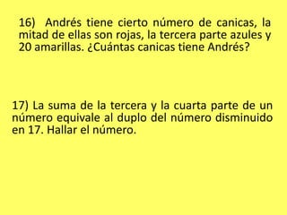 16)  Andrés tiene cierto número de canicas, la mitad de ellas son rojas, la tercera parte azules y 20 amarillas. ¿Cuántas canicas tiene Andrés?17) La suma de la tercera y la cuarta parte de un número equivale al duplo del número disminuido en 17. Hallar el número.