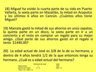 18) Miguel ha vivido la cuarta parte de su vida en Puerto Vallarta, la sexta parte en Mazatlán, la mitad en Acapulco y los últimos 6 años en Cancún. ¿Cuántos años tiene Miguel?19) Marcela gastó la mitad de sus ahorros en unos zapatos, la quinta parte en un disco, la sexta parte en ir a un concierto y el resto en comprar un regalo para su mejor amigo. ¿Qué parte de sus ahorros gastó en el regalo si tenía  $1440.00?20)  La edad actual de José es 3/8 de la de su hermano, y dentro de 4 años tendrá 1/2 de la que entonces tenga su hermano. ¿Cuál es a edad actual del hermano?                                  Hermano de José                      JoséEdad actual                         x                                       3/8xDentro de 4 años             x + 4                                    3/8x + 41/2(x + 4) = 3/8x + 4. 