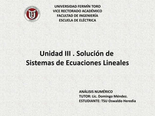 UNIVERSIDAD FERMÍN TORO
VICE RECTORADO ACADÉMICO
FACULTAD DE INGENIERÍA
ESCUELA DE ELÉCTRICA
ANÁLISIS NUMÉRICO
TUTOR: Lic. Domingo Méndez.
ESTUDIANTE: TSU Oswaldo Heredia
Unidad III . Solución de
Sistemas de Ecuaciones Lineales
 