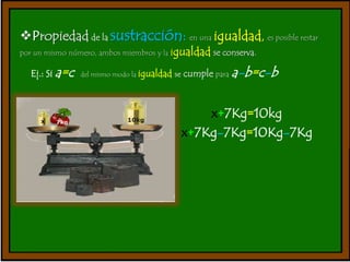 Propiedad de la sustracción: en una igualdad, es posible restar 
por un mismo número, ambos miembros y la igualdad se conserva. 
Ej.: Si a=c del mismo modo la igualdad se cumple paraa-b=c-b 
x+7Kg=10kg 
x+7Kg-7Kg=10Kg-7Kg 
 