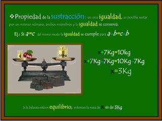 Propiedad de la sustracción: en una igualdad, es posible restar 
por un mismo número, ambos miembros y la igualdad se conserva. 
Ej.: Si a=c del mismo modo la igualdad se cumple paraa-b=c-b 
x+7Kg=10kg 
x+7Kg-7Kg=10Kg-7Kg 
x=3Kg 
Si la balanza está en equilibrio, entonces la masa de x es de 3Kg 
 