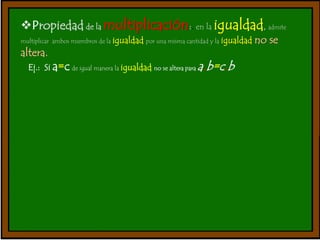 Propiedad de la multiplicación:. en la igualdad, admite 
multiplicar ambos miembros de la igualdad por una misma cantidad y la igualdad no se 
altera. 
Ej.: Si a=c de igual manera la igualdad no se altera para a.b=c.b 
 