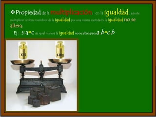 Propiedad de la multiplicación:. en la igualdad, admite 
multiplicar ambos miembros de la igualdad por una misma cantidad y la igualdad no se 
altera. 
Ej.: Si a=c de igual manera la igualdad no se altera para a.b=c.b 
 