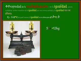 Propiedad de la multiplicación:. en la igualdad, admite 
multiplicar ambos miembros de la igualdad por una misma cantidad y la igualdad no se 
altera. 
Ej.: Si a=c de igual manera la igualdad no se altera para a.b=c.b 
5/x =12kg 
 
