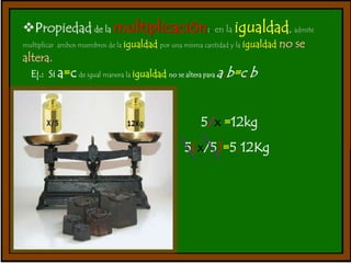 Propiedad de la multiplicación:. en la igualdad, admite 
multiplicar ambos miembros de la igualdad por una misma cantidad y la igualdad no se 
altera. 
Ej.: Si a=c de igual manera la igualdad no se altera para a.b=c.b 
5/x =12kg 
5(x/5)=5.12Kg 
 