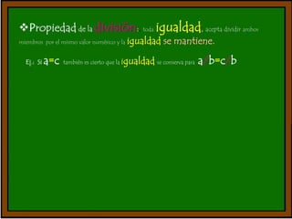 Propiedad de la división:. toda igualdad, acepta dividir ambos 
miembros por el mismo valor numérico y la igualdad se mantiene. 
Ej.: Si a=c también es cierto que la igualdad se conserva para a/b=c/b 
 