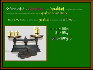 Propiedad de la división:. toda igualdad, acepta dividir ambos 
miembros por el mismo valor numérico y la igualdad se mantiene. 
Ej.: Si a=c también es cierto que la igualdad se conserva para a/b=c/b 
x+x+x= 18kg 
3x =18kg 
3x/3=18Kg/3 
 