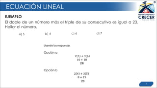 ECUACIÓN LINEAL
EJEMPLO
7
El doble de un número más el triple de su consecutivo es igual a 23.
Hallar el número.
Usando	las	respuestas
Opción a
2 5 + 3 6
10 + 18
𝟐𝟖
Opción b
2 4 + 3 5
8 + 15
𝟐𝟑
a) 5 b) 4 c) 6 d) 7
 