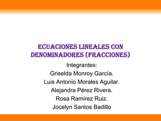 Ecuaciones lineales con
denominadores (Fracciones)
           Integrantes:
     Griselda Monroy García.
   Luis Antonio Morales Aguilar.
     Alejandra Pérez Rivera.
        Rosa Ramírez Ruiz.
      Jocelyn Santos Badillo
 