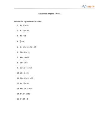 Ecuaciones lineales – Nivel 1


Resolver las siguientes ecuaciones:
   1. X + 32 = 45

   2. X - 12 = 50

   3. 3.X = 36

        𝑋
   4.       =6
        2


   5. X + 12 + 13 = 50 – 15

   6. 2X + 41 = 13

   7. 4X – 23 =37

   8. 13 – X = 6

   9. 15 + X – 11 = 25

   10. 18 = X – 24

   11. 25 + 42 = 2x + 17

   12. X + 2X = 99

   13. 4X – X + 21 = 54

   14. 2.4.X = 10.80

   15. X2 = 19 + 8
 