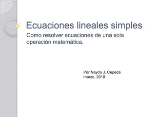 Ecuaciones lineales simples
Como resolver ecuaciones de una sola
operación matemática.




                     Por Nayda J. Cepeda
                     marzo, 2010
 