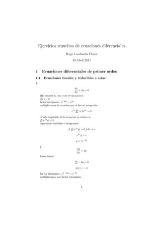 Ejercicios resueltos de ecuaciones diferenciales
                             Hugo Lombardo Flores
                                   13 Abril 2011


1         Ecuaciones diferenciales de primer orden
1.1       Ecuaciones lineales y reducibles a estas.

1.
                                     dy
                                        + 2y = 0
                                     dx
     Definimos el factor integrante.
     p(x) = 2           ´
     factor integrante: e 2dx = e2x
     multiplicamos la ecuacion por el factor integrante.
                                      dy
                                  e2x dx + 2e2x = 0

     el lado izquierdo de la ecuacion se reduce a:
       d   2x
      dx [e y]   =0
     separamos variables e integramos.
                              ´    d   2x
                                                  ´
                                  dx [e y]   =0       dx + c

                                       e2x y = c

                                      y = ce−2x

     2.
                                       dy
                                          = 3y
                                       dx
     forma lineal.
                                     dy
                                     dx   − 3y = 0

                                      p(x) = −3
                         ´
     Factor integrante: e −3dx =e−3x
     multiplicamos por factor integrante.


                                             1
 