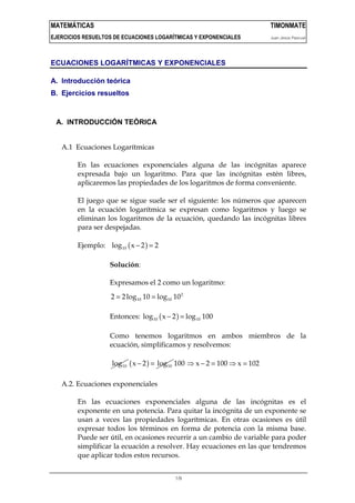 MATEMÁTICAS                                                                 TIMONMATE
EJERCICIOS RESUELTOS DE ECUACIONES LOGARÍTMICAS Y EXPONENCIALES             Juan Jesús Pascual



ECUACIONES LOGARÍTMICAS Y EXPONENCIALES

A. Introducción teórica
B. Ejercicios resueltos



 A. INTRODUCCIÓN TEÓRICA


   A.1 Ecuaciones Logarítmicas

        En las ecuaciones exponenciales alguna de las incógnitas aparece
        expresada bajo un logaritmo. Para que las incógnitas estén libres,
        aplicaremos las propiedades de los logaritmos de forma conveniente.

        El juego que se sigue suele ser el siguiente: los números que aparecen
        en la ecuación logarítmica se expresan como logaritmos y luego se
        eliminan los logaritmos de la ecuación, quedando las incógnitas libres
        para ser despejadas.

        Ejemplo: log 10 ( x − 2 ) = 2

                   Solución:

                   Expresamos el 2 como un logaritmo:
                   2 = 2 log 10 10 = log 10 10 2

                   Entonces: log 10 ( x − 2 ) = log 10 100

                   Como tenemos logaritmos en ambos miembros de la
                   ecuación, simplificamos y resolvemos:

                    log 10 ( x − 2 ) = log 10 100 ⇒ x − 2 = 100 ⇒ x = 102

   A.2. Ecuaciones exponenciales

        En las ecuaciones exponenciales alguna de las incógnitas es el
        exponente en una potencia. Para quitar la incógnita de un exponente se
        usan a veces las propiedades logarítmicas. En otras ocasiones es útil
        expresar todos los términos en forma de potencia con la misma base.
        Puede ser útil, en ocasiones recurrir a un cambio de variable para poder
        simplificar la ecuación a resolver. Hay ecuaciones en las que tendremos
        que aplicar todos estos recursos.


                                            1/9
 