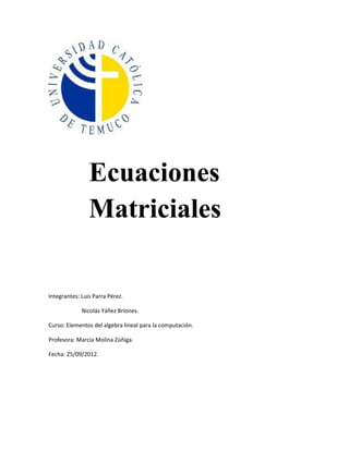Ecuaciones
                Matriciales

Integrantes: Luis Parra Pérez.

             Nicolás Yáñez Briones.

Curso: Elementos del algebra lineal para la computación.

Profesora: Marcia Molina Zúñiga.

Fecha: 25/09/2012.
 