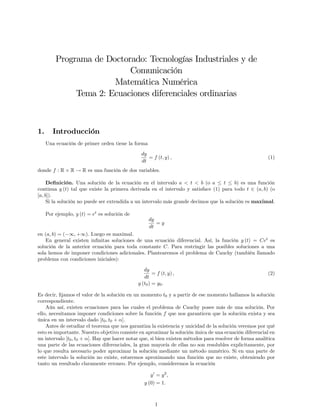 Programa de Doctorado: Tecnologías Industriales y de
Comunicación
Matemática Numérica
Tema 2: Ecuaciones diferenciales ordinarias
1. Introducción
Una ecuación de primer orden tiene la forma
dy
dt
= f (t; y) ; (1)
donde f : R R ! R es una función de dos variables.
De…nición. Una solución de la ecuación en el intervalo a < t < b (o a t b) es una función
continua y (t) tal que existe la primera derivada en el intervalo y satisface (1) para todo t 2 (a; b) (o
[a; b]).
Si la solución no puede ser extendida a un intervalo más grande decimos que la solución es maximal.
Por ejemplo, y (t) = et
es solución de
dy
dt
= y
en (a; b) = ( 1; +1). Luego es maximal.
En general existen in…nitas soluciones de una ecuación diferencial. Así, la función y (t) = Cet
es
solución de la anterior ecuación para toda constante C. Para restringir las posibles soluciones a una
sola hemos de imponer condiciones adicionales. Plantearemos el problema de Cauchy (también llamado
problema con condiciones iniciales):
dy
dt
= f (t; y) ; (2)
y (t0) = y0:
Es decir, …jamos el valor de la solución en un momento t0 y a partir de ese momento hallamos la solución
correspondiente.
Aún así, existen ecuaciones para las cuales el problema de Cauchy posee más de una solución. Por
ello, necesitamos imponer condiciones sobre la función f que nos garanticen que la solución exista y sea
única en un intervalo dado [t0; t0 + ].
Antes de estudiar el teorema que nos garantiza la existencia y unicidad de la solución veremos por qué
esto es importante. Nuestro objetivo consiste en aproximar la solución única de una ecuación diferencial en
un intervalo [t0; t0 + ]. Hay que hacer notar que, si bien existen métodos para resolver de forma analítica
una parte de las ecuaciones diferenciales, la gran mayoría de ellas no son resolubles explicitamente, por
lo que resulta necesario poder aproximar la solución mediante un método numérico. Si en una parte de
este intervalo la solución no existe, estaremos aproximando una función que no existe, obteniendo por
tanto un resultado claramente erroneo. Por ejemplo, consideremos la ecuación
y0
= y2
;
y (0) = 1:
1
 