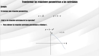 Transformar las ecuaciones paramétricas a las cartesianas
Ejemplo:
Si tenemos una ecuación paramétrica:
𝒙 = 𝒕, 𝒚 = 𝟏 − 𝒕
¿Cuál es la ecuación cartesiana de la expresión?
 Para obtener la ecuación cartesiana procedemos a eliminar t.
𝒚 = 𝟏 − 𝒙 𝟐
y
x
𝑥 ≥ 0
 