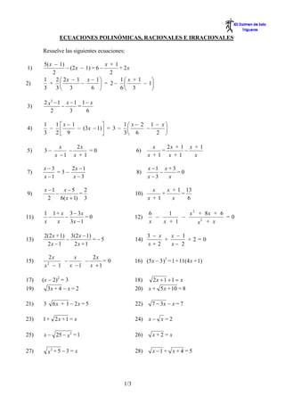 ECUACIONES POLINÓMICAS, RACIONALES E IRRACIONALES

      Resuelve las siguientes ecuaciones:

      5( x − 1)                    x +1
1)               − (2 x − 1) = 6 −      + 2x
          2                          2
      1     2 ⎛ 2x − 1 x − 1 ⎞          1⎛ x + 1    ⎞
2)       + ⎜            −        ⎟ = 2− ⎜        − 1⎟
      3     3⎝ 3             6 ⎠        6⎝ 3        ⎠

      2 x2 − 1 x − 1 1 − x
3)            −     =
         2       3     6

      1  1 ⎡x − 1           ⎤      1⎛ x − 2 1 − x⎞
4)      − ⎢       − (3x − 1)⎥ = 3 − ⎜      −     ⎟
      3  2⎣ 9               ⎦      3⎝ 6       2 ⎠

                x   2x                                x   2x + 1 x + 1
5)    3−          −      =0                   6)        =       −
              x −1 x + 1                            x +1 x +1      x

      x−3      2x − 1                               x −1 x + 3
7)         =3−                                8)        −      =0
      x −1     x−3                                  x−3    x

       x −1    x−5       2                            x    x + 1 13
9)          −          =                      10)        +      =
         2    6( x + 1) 3                           x +1     x    6

      1 1 + x 3 − 3x                                6     1     x 2 + 8x + 6
11)     −    −        =0                      12)     −       −              =0
      x   x    3x − 1                               x   x + 1        2
                                                                    x + x

      2(2 x + 1) 3(2 x − 1)                         3 − x   x − 1
13)             −           =−5               14)         +       +2=0
       2x − 1     2x + 1                            x+2     x− 2

        2x       x     2x
15)          −      −      =0                 16) (5 x − 3 )2 = 1 + 11(4 x + 1)
       x − 1
          2
               x −1   x +1

17)   (x − 2)2 = 3                            18)     2x + 1 + 1 = x
19)      3x + 4 − x = 2                       20)   x + 5 x + 10 = 8

21)   3       6x + 1 − 2x = 5                 22)     7 − 3x − x = 7

23)   1 + 2x + 1 = x                          24)   x− x =2

25)   x − 25 − x 2 = 1                        26)     x+2 = x

27)       x +5 −3 = x
           2
                                              28)     x −1 + x + 4 = 5




                                        1/3
 