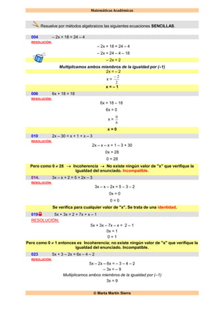 Matemáticas Académicas
 Marta Martín Sierra
Resuelve por métodos algebraicos las siguientes ecuaciones SENCILLAS.
004 – 2x + 18 = 24 – 4
RESOLUCIÓN:
– 2x + 18 = 24 – 4
– 2x = 24 – 4 – 18
– 2x = 2
Multiplicamos ambos miembros de la igualdad por (–1)
2x = – 2
x =
2
2
x = – 1
006 6x + 18 = 18
RESOLUCIÓN:
6x = 18 – 18
6x = 0
x =
6
0
x = 0
010 2x – 30 = x + 1 + x – 3
RESOLUCIÓN:
2x – x – x = 1 – 3 + 30
0x = 28
0 = 28
Pero como 0  28  Incoherencia  No existe ningún valor de "x" que verifique la
igualdad del enunciado. Incompatible.
014. 3x – x + 2 = 5 + 2x – 3
RESOLUCIÓN:
3x – x – 2x = 5 – 3 – 2
0x = 0
0 = 0
Se verifica para cualquier valor de "x". Se trata de una identidad.
019 5x + 3x = 2 + 7x + x – 1
RESOLUCIÓN:
5x + 3x – 7x – x = 2 – 1
0x = 1
0 = 1
Pero como 0  1 entonces es Incoherencia; no existe ningún valor de "x" que verifique la
igualdad del enunciado. Incompatible.
023 5x + 3 – 2x = 6x – 4 – 2
RESOLUCIÓN:
5x – 2x – 6x = – 3 – 4 – 2
– 3x = – 9
Multiplicamos ambos miembros de la igualdad por (–1)
3x = 9
 