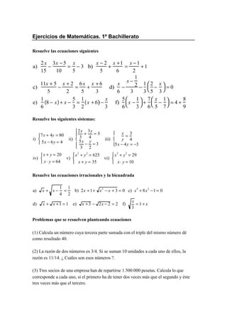 Ejercicios de Matemáticas. 1º Bachillerato
Resuelve las ecuaciones siguientes
a)
2x
15
−
3x − 5
10
=
x
5
− 3 b)
x − 2
5
+
x +1
6
=
x − 1
2
+ 1
c)
11x + 5
5
−
x + 2
2
=
6x
5
+
x + 6
3
d)
x
6
−
x −
1
2
3
−
1
3
2
5
−
x
3



 = 0
e)
1
6
8 − x( )+ x −
5
3
=
1
2
x + 6( )−
x
3
f)
5
6
x −
1
3



 +
7
6
x
5
−
1
7



 = 4 +
8
9
Resuelve los siguientes sistemas:
Resuelve las ecuaciones irracionales y la bicuadrada
Problemas que se resuelven planteando ecuaciones
(1) Calcula un número cuya tercera parte sumada con el triple del mismo número dé
como resultado 40.
(2) La razón de dos números es 3/4. Si se suman 10 unidades a cada uno de ellos, la
razón es 11/14. ¿ Cuáles son esos números ?.
(3) Tres socios de una empresa han de repartirse 1.500.000 pesetas. Calcula lo que
corresponde a cada uno, si el primero ha de tener dos veces más que el segundo y éste
tres veces más que el tercero.
i)
7x + 4y = 80
5x − 6y = 4



ii)
2x
3
+
3y
4
= 5
5x
3
−
y
2
= 3
iii)
x
y
=
3
4
5x − 4y = −3








iv)
x + y = 20
x ⋅ y = 64



v)
x
2
+ y
2
= 625
x + y = 35



vi)
x
2
+ y
2
= 29
x⋅ y = 10



a) x + x −
1
4
=
1
2
b) 2x +1+ x
2
− x + 3 = 0 c) x
4
+ 8x
2
−1 = 0
d) x + x +1 = 1 e) x +3 − 2x − 2 = 2 f)
x
3
= 1 + x
 