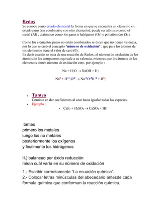 Redox
Se conoce como estado elemental la forma en que se encuentra un elemento en
estado puro (sin combinarse con otro elemento), puede ser atómico como el
metal (Al) , diatómico como los gases o halógenos (O2) y poliatómicos (S6) .
Como los elementos puros no están combinados se dicen que no tienen valencia,
por lo que se creó el concepto "número de oxidación" , que para los átomos de
los elementos tiene el valor de cero (0) .
Es decir cuando se trata de una reacción de Redox, el número de oxidación de los
átomos de los compuestos equivale a su valencia, mientras que los átomos de los
elementos tienen número de oxidación cero, por ejemplo :
Na + H2O  NaOH + H2
Na0
+ H+1
2O-2
 Na+1
O-2
H+1
+ H0
2
 Tanteo
Consiste en dar coeficientes al azar hasta igualar todas las especies.
 Ejemplo :
 CaF2 + H2SO4  CaSO4 + HF
tanteo
primero los metales
luego los no metales
posteriormente los oxígenos
y finalmente los hidrógenos
II.) balanceo por óxido reducción
miran cuál varía en su número de oxidación
1.- Escribir correctamente “La ecuación química”.
2.- Colocar letras minúsculas del abecedario antesde cada
fórmula química que conforman la reacción química.
 