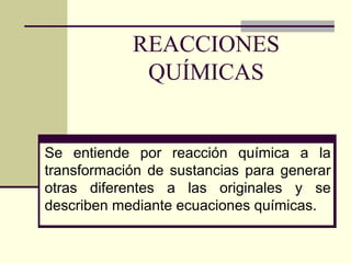 REACCIONES
QUÍMICAS
Se entiende por reacción química a la
transformación de sustancias para generar
otras diferentes a las originales y se
describen mediante ecuaciones químicas.
 