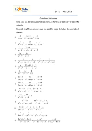 5º E Año 2014 
Ecuaciones Racionales 
Para cada una de las ecuaciones racionales, determiná el dominio y el conjunto 
solución. 
Recordá simplificar, siempre que sea posible, luego de haber determinado el 
dominio. 
a) 
2x 8 
4 
2x 4x 16 
4x 2 
2x 4 
2 
2  
 
 
  
 
 
 
 
b) 
3 4 
3 
2 12 18 
2 
9 
1 
2 2  
 
  
 
 x x x 
x 
x 
c) 
2 
1 
2 8 
2 1 
4 
2 
2  
 
  
 
 
 x x x 
x 
x 
d) 3 
3 
3 
9 
5 
2  
 
 
 x 
x 
x 
x 
e) 
1 
2 
1 1 
1 
1 
2 
4 3 2 
2 
3 2 2    
 
 
  
 
 
   x x x x 
x 
x x x x 
f) 
  
2 
1 3 
1 
2 1 
3 2   
 
 
 
 x x 
x 
x x 
x 
g) 
1 
2 
1 
3 
1 
1 
2  
 
 
 
 x x 
x 
x 
h) 
4 8 
2 6 
3 15 18 
3 
2 6 
2 2 
2  
 
 
  
 
 
 
x 
x 
x x 
x 
x 
x 
i) 
4 8 
2 6 
3 15 18 
3 
2 6 
2 2 
2  
 
 
  
 
 
 
x 
x 
x x 
x 
x 
x 
j) 
x x 
x 
x 
x 
x x 
x x 
8 
4 
: 
10 4 
1 5 2 
3 2 
3 3 
3 
2 
 
 
 
 
 
  
 
k) 4 
4 
4 
16 
8 
2  
 
 
 x 
x 
x 
x 
l) 
3 
2 
9 
6 12 
3 4 12 
16 2 
2 
2 
3 2 
4 
 
 
 
 
 
 
   
 
x 
x 
x 
x x 
x x x 
x 
m) 0 
6 3 
2 2 
6 2 
3 2 
2 
2  
 
 
 
 
  
 
 
 
x x 
x 
x x 
x x 
x x 
x 
n) 
x x 9x 9 
2 
2x 18 
2 
3x 3 
x 
2 3 2    
 
  
 
 
o) 
2 4 8 
1 
5 4 2 4 8 
2 2 2 2 
3 2 3 2 
2 
4 2 
3 2 
   
 
 
   
 
 
  
   
x x x 
x 
x x x 
x x 
x x 
x x x 
