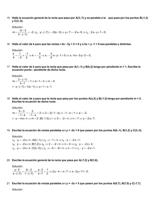 15 Halla la ecuación general de la recta que pasa por A(3,-7) y es paralela a la que pasa por los puntos B(-1,3)
   y C(3,-5).

    Solución:
         5  3
    m             2 ; rA : y  ( 7)  2(x 3)  y  7  2 x  6  rA : 2 x  y  1  0.
        3  ( 1)


16 Halla el valor de k para que las rectas r:4x - 5y + 2 = 0 y s:kx + y -1 = 0 sea paralelas y distintas.

    Solución:
    k     1    1        4       4
                 k    s :  x  y  1  0  s : 4 x  5 y  5  0.
    4 5       2         5       5


17 Halla el valor de k para que la recta que pasa por A(1,-1) y B(k,2) tenga por pendiente m = 1. Escribe la
   ecuación punto - pendiente de dicha recta.

    Solución:
           2  ( 1)
    m                1  k  1  3  k  4.
              k 1
    r : y  ( 1)  1(x 1)  y  1  x  1.



18 Halla el valor de a para que la recta que pasa por los puntos A(a,3) y B(-1,5) tenga por pendiente m = 2.
   Escribe la ecuación de dicha recta.

    Solución:
           53      2
    m                  2  2  2(1  a)  1  a  1  a  2.
           1 a  1 a
    r : y  mx n  m  2 ; B(1,5)  r  5  2  n  n  7  y  2 x  7.



19 Escribe la ecuación de rectas paralelas a r:y = -2x + 9 que pasen por los puntos A(0,-1), B(1,2) y C(3,-5).

    Solución:
    rA : y  2 x  n ; A(0,1)  r A  1  n  rA : y  2 x  1;
    rB : y  2 x  n ; B(1,2)  rB  2  2  n  n  4  rB : y  2 x  4;
    rC : y  2 x  n ; C(3,5)  rC  5  6  n  n  1  rc : y  2 x  1.



20 Escribe la ecuación general de la recta que pasa por A(-7,2) y B(1,6).

    Solución:
      y 2     62        y 2 1
                              2 y  4  x  7  x  2 y  11  0.
    x  ( 7) 1  ( 7)   x 7 2


21 Escribe la ecuación de rectas paralelas a r:y = -3x + 5 que pasen por los puntos A(0,7), B(7,0) y C(-7,7).

    Solución:
 