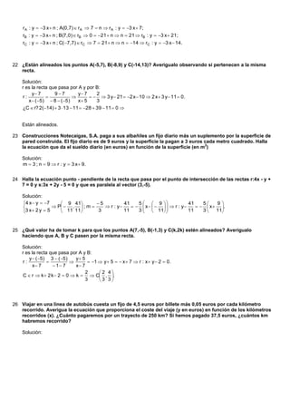 rA : y  3 x  n ; A(0,7)  rA  7  n  r A : y  3 x  7;
    rB : y  3 x  n ; B(7,0)  rB  0  21  n  n  21  rB : y  3 x  21;
    rC : y  3 x  n ; C( 7,7)  rC  7  21  n  n  14  rC : y  3 x  14.



22 ¿Están alineados los puntos A(-5,7), B(-8,9) y C(-14,13)? Averigualo observando si pertenecen a la misma
   recta.

    Solución:
    r es la recta que pasa por A y por B:
         y 7       97         y 7     2
    r:                                3 y  21  2 x  10  2 x  3 y  11  0.
       x  ( 5)  8  ( 5)    x 5     3
    ¿C  r? 2(14)  3  13  11  28  39  11  0 


    Están alineados.

23 Construcciones Notecaigas, S.A. paga a sus albañiles un fijo diario más un suplemento por la superficie de
   pared construida. El fijo diario es de 9 euros y la superficie la pagan a 3 euros cada metro cuadrado. Halla
                                                                                     2
   la ecuación que da el sueldo diario (en euros) en función de la superficie (en m )

    Solución:
    m  3 ; n  9  r : y  3 x 9.


24 Halla la ecuación punto - pendiente de la recta que pasa por el punto de intersección de las rectas r:4x - y +
   7 = 0 y s:3x + 2y - 5 = 0 y que es paralela al vector (3,-5).

    Solución:
    4 x  y  7     9 41       5          41    5   9              41    5    9
                  P  ,  ; m      r : y       x      r : y       x  .
    3 x 2 y  5      11 11     3           11    3   11 
                                                                          11    3  11



25 ¿Qué valor ha de tomar k para que los puntos A(7,-5), B(-1,3) y C(k,2k) estén alineados? Averígualo
   haciendo que A, B y C pasen por la misma recta.

    Solución:
    r es la recta que pasa por A y B:
        y  ( 5) 3  ( 5)   y 5
    r:                            1  y  5   x  7  r : x  y  2  0.
          x 7      1 7     x 7
                                  2     2 4
    C  r  k  2 k  2  0  k   C , .
                                  3     3 3



26 Viajar en una línea de autobús cuesta un fijo de 4,5 euros por billete más 0,05 euros por cada kilómetro
   recorrido. Averigua la ecuación que proporciona el coste del viaje (y en euros) en función de los kilómetros
   recorridos (x). ¿Cuánto pagaremos por un trayecto de 250 km? Si hemos pagado 37,5 euros, ¿cuántos km
   habremos recorrido?

    Solución:
 