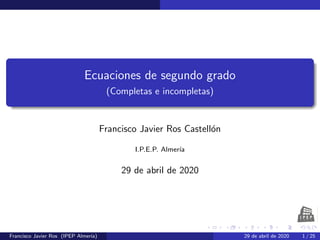Ecuaciones de segundo grado
(Completas e incompletas)
Francisco Javier Ros Castell´on
I.P.E.P. Almer´ıa
29 de abril de 2020
Francisco Javier Ros (IPEP Almer´ıa) 29 de abril de 2020 1 / 25
 