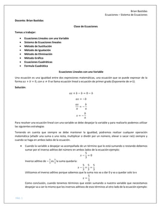 Brian Bastidas
Ecuaciones – Sistema de Ecuaciones
PÁG. 1
Docente: Brian Bastidas
Clase de Ecuaciones
Temas a trabajar:
• Ecuaciones Lineales con una Variable
• Sistema de Ecuaciones lineales
• Método de Sustitución
• Método de Igualación
• Método de Eliminación
• Método Gráfico
• Ecuaciones Cuadráticas
• Formula Cuadrática
Ecuaciones Lineales con una Variable
Una ecuación es una igualdad entre dos expresiones matemáticas, una ecuación que se puede expresar de la
forma + = 0, con ≠ 0 se llama ecuación lineal o ecuación de primer grado (Exponente de x=1).
Solución:
+ − = 0 −
= −
= −
= −
Para resolver una ecuación lineal con una variable se debe despejar la variable y para realizarlo podemos utilizar
las siguientes estrategias
Teniendo en cuenta que siempre se debe mantener la igualdad, podremos realizar cualquier operación
matemática (añadir una suma o una resta, multiplicar o dividir por un número, elevar o sacar raíz) siempre y
cuando se haga en ambos lados de la ecuación.
• Cuando la variable a despejar va acompañada de un término que lo está sumando o restando debemos
sumar por el inverso aditivo del número en ambos lados de la ecuación ejemplo:
−
5
3
= 0
Inverso aditivo de − es la suma quedaría:
−
5
3
+
5
3
=
5
3
Utilizamos el inverso aditivo porque sabemos que la suma nos va a dar 0 y va a quedar solo la x
=
5
3
Como conclusión, cuando tenemos términos que están sumando a nuestra variable que necesitamos
despejar va a ser lo mismo que los inversos aditivos de esos términos al otro lado de la ecuación ejemplo:
 