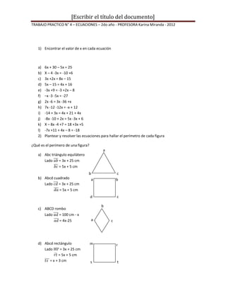 [Escribir el título del documento]
TRABAJO PRACTICO N° 4 – ECUACIONES – 2do año - PROFESORA Karina Miranda - 2012




   1) Encontrar el valor de x en cada ecuación



   a)   6x + 30 – 5x = 25
   b)   X – 4 -3x = -10 +6
   c)   3x +2x = 8x – 15
   d)   5x – 15 = 4x + 16
   e)   -3x +9 = -3 +2x – 8
   f)   –x -3 -5x = -27
   g)   2x -6 = 3x -36 +x
   h)   7x -12 -12x = -x + 12
   i)   -14 + 3x = 4x + 21 + 4x
   j)   -8x -10 + 2x = 5x -3x + 6
   k)   X – 8x -4 +7 = 18 +3x +5
   l)   -7x +11 + 4x – 8 = -18
   2)   Plantear y resolver las ecuaciones para hallar el perímetro de cada figura

¿Qué es el perímero de una figura?
                                            a
   a) Abc triángulo equilátero
      Lado     = 3x + 25 cm
               = 5x + 5 cm
                                   b                 c
   b) Abcd cuadrado                    a             b
      Lado    = 3x + 25 cm
              = 5x + 5 cm
                                     d               c

                                           b
   c) ABCD rombo
      Lado   = 100 cm - x
             = 4x-25                   a         c




   d) Abcd rectángulo                m               r
      Lado      = 3x + 25 cm               d
               = 5x + 5 cm
         = x + 3 cm                  s               t
 
