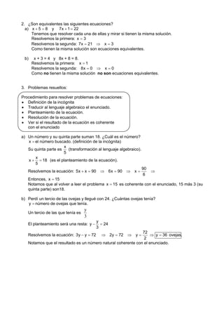 2. ¿Son equivalentes las siguientes ecuaciones?
  a) x + 5 = 8 y 7 x + 1 = 22
     Tenemos que resolver cada una de ellas y mirar si tienen la misma solución.
     Resolvemos la primera: x = 3
     Resolvemos la segunda: 7 x = 21 ⇒ x = 3
     Como tienen la misma solución son ecuaciones equivalentes.

 b)    x + 3 = 4 y 8x + 8 = 8.
      Resolvemos la primera: x = 1
      Resolvemos la segunda: 8 x = 0 ⇒ x = 0
      Como no tienen la misma solución no son ecuaciones equivalentes.


3. Problemas resueltos:

Procedimiento para resolver problemas de ecuaciones:
• Definición de la incógnita
• Traducir al lenguaje algebraico el enunciado.
• Planteamiento de la ecuación.
• Resolución de la ecuación.
• Ver si el resultado de la ecuación es coherente
   con el enunciado

a) Un número y su quinta parte suman 18. ¿Cuál es el número?
   x = el número buscado. (definición de la incógnita)
                      x
   Su quinta parte es   (transformación al lenguaje algebraico).
                      5
       x
   x + = 18 (es el planteamiento de la ecuación).
       5
                                                                   90
   Resolvemos la ecuación: 5 x + x = 90     ⇒ 6 x = 90 ⇒    x=          ⇒
                                                                    6
   Entonces, x = 15
   Notamos que al volver a leer el problema x = 15 es coherente con el enunciado, 15 más 3 (su
   quinta parte) son18.

b) Perdí un tercio de las ovejas y llegué con 24. ¿Cuántas ovejas tenía?
   y = número de ovejas que tenía.
                                   y
   Un tercio de las que tenía es
                                   3
                                          y
   El planteamiento será una resta: y −     = 24
                                          3
                                                              72
   Resolvemos la ecuación: 3 y − y = 72     ⇒ 2y = 72   ⇒    y=   ⇒ y = 36 ovejas.
                                                               2
   Notamos que el resultado es un número natural coherente con el enunciado.
 