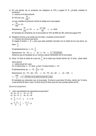 c) En una tienda, de un producto me rebajaron el 15% y pagué 51 €. ¿Cuánto costaba el
   producto?
   a = precio en € del producto.
                      15
   El 15% de a es        a
                     100
   Lo que costaba el producto menos la rebaja es lo que pagué:
        15
   a−       a = 51
       100
                   85                 51.100
   Resolvemos:         a = 51 ⇒ a =            ⇒ a = 60 €.
                  100                   85
   El resultado es coherente con el enunciado el 15% de 60€ son 9€, entonces pagué 51€

d) Regala 8 cromos y se queda con la mitad. ¿Cuántos cromos tenía?
   x = número de cromos que tenía.
   Si regala 8 tendrá x − 8 , y dice que esta cantidad coincide con la mitad de los que tenía, es
          x
   decir, .
          2
                                 x
   El planteamiento es: x − 8 = .
                                 2
   Resolvemos: 2x − 16 = x ⇒ 2x − x = 16 ⇒ x = 16 cromos.
   Notamos que el resultado es un número natural coherente con el enunciado.
                                        2
e) Hace 15 años la edad de Lusa era       de la edad que tendrá dentro de 15 años. ¿Qué edad
                                        5
     tiene ahora?
      x = edad actual de Luisa.
     Fa 15 años tenia x − 15 años y d’ací 15 años tendrá x + 15 .
     El planteamiento es: x − 15 = (x + 15 )
                                    2
                                    5
     Resolvemos: 5 x − 75 = 2( x + 15 ) ⇒ 5 x − 75 = 2x + 30 ⇒ 3 x = 105 ⇒
          105
      x=       ⇒ x = 35 años es la edad actual de Luisa.
           3
     El resultado es coherente con el enunciado. Si ahora Luisa tiene 35 años, dentro de 15 años
     Luisa tendrá 50 años, hace 15 años tenía 20 años que son dos quintas partes de 50.

Ejercicios propuestos:

1.  ¿Son equivalentes las siguientes ecuaciones?
  a) 2x = 8 y 3 x − 2 = 10
  b) 2x = 8 y 4 x − 6 = 16
      x
  c)    +1= 4 y      x −1= 8
      3
      x−2 1        x +1
  d)       =    i        =5
        5    2       2
 