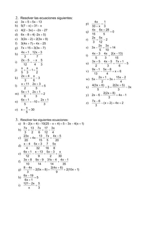 2. Resolver las ecuaciones siguientes:
a) 3 x + 5 = 5 x − 13                                                4x      1
                                                               p)         =
b) 5(7 − x ) = 31 − x                                             33 + x 3
c) 4(2 − 3 x ) = −2x − 27                                         4 x 6 x + 28
                                                               q)     −             =0
d) 6 x − 8 = 4( −2x + 5)                                          15         5
   3( 2x − 2) = 2(3 x + 9)                                        2x 5 x
e)                                                             r)     =      −2
                                                                   3 12
f) 3( 4 x + 7) = 4 x − 25
                                                                        2x 3 x
g) 7 x + 15 = 3(3 x − 7)                                       s) 3 x −     =      + 14
                                                                         5 10
   4 x + 1 12x − 3                                                4 x − 3 4 x 2( x − 13)
h)          =                                                  t)         −       =
      3           7                                                  5        3         15
   2x − 5 − x 5                                                   3x + 5 4x − 5 7x + 1
i)          =       −                                          u)         −           =         −5
      12        4     3                                              2          3          6
   x x            x                                               9x − 1 5x − 8
j)    + − 1=                                                   v)         −          =x+6
   5 3            2                                                 13          4
   2x + 4 x                                                             2x + 1           15 x − 2
k)          = −3                                               w) 5 x −         = 3x +
       3       6                                                           2                4
   x + 11 2x + 3                                                  4(3 x + 6)         2(2x + 5)
l)          −          =5                                      x)              +3=               − 3x
      2          5                                                     5                  3
   5 x + 1 2x + 1                                                            2(2x + 8)
m)         +          =2                                       y) 2x − 6 −               = 4x − 1
      6          3                                                                3
   6x + 1             2x + 1                                      7x − 6
n)          = −10 +                                            z)         − ( x + 2) = 4 x + 2
      5                 3                                            3
        x
o) x − = 30
        5

3.      Resolver las siguientes ecuaciones:
     a) 9 − 2( x + 4) − 10(25 − x + 4) = 5 − 3 x − 4( x + 1)
          7 x 13 7 x 17 3 x
     b)       +     −      =     −
           3     2     6 12         4
          23 x          13 7 x 4 x − 5
     c)         + 4x −      =     +
           20           15     5        20
          x − 4 5x + 3 7 5x
     d)          −          =     −
            4         32      16 8
          6 x + 1 x − 13 5 x − 3           x
     e)           −          =          +
            12         9          2       30
          3 x + 8 9 x − 9 31x − 4 4 x − 1
     f)           −          =            +
            10         14         14          35
          8 − 4x                   2( 4 x + 6)
     g)            − 2(5 x + 8) =              + 2(10 x + 1)
             3                          9
          6 x − 19
     h)             =5
           6x + 1
         121 − 2x 5
     i)              =
              x        3
 