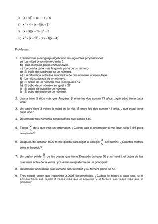 j)     (x + 4 )2   = x( x − 14) + 5

 k) x 2 + 4 = ( x + 1)( x + 3)

 l) ( x + 3)( x − 1) = x 2 + 5

 m) x 2 + (x + 1)2 = (2x − 1)( x + 4)


Problemas:

1. Transformar en lenguaje algebraico las siguientes proposiciones:
   a) La mitad de un número más 3.
   b) Tres números pares consecutivos.
   c) La cuarta parte más la quinta parte de un número.
   d) El triple del cuadrado de un número.
   e) La diferencia entre los cuadrados de dos números consecutivos.
   f) La raíz cuadrada de un número.
   g) El doble de un número más 3 es igual a 15.
   h) El cubo de un número es igual a 27.
   i) El doble del cubo de un número.
   j) El cubo del doble de un número.

2. Juana tiene 5 años más que Amparo. Si entre los dos suman 73 años, ¿qué edad tiene cada
   una?

3. Un padre tiene 3 veces la edad de la hija. Si entre los dos suman 48 años, ¿qué edad tiene
   cada uno?

4. Determinar tres números consecutivos que suman 444.

            2
5. Tengo       de lo que vale un ordenador. ¿Cuánto vale el ordenador si me faltan sólo 318€ para
            3
      comprarlo?

                                                                  3
6. Después de caminar 1500 m me queda para llegar al colegio        del camino. ¿Cuántos metros
                                                                  5
      tiene el trayecto?

                        5
7. Un pastor vende         de las ovejas que tiene. Después compra 60 y así tendrá el doble de las
                        7
      que tenía antes de la venta. ¿Cuántas ovejas tenía en un principio?

8. Determinar un número que sumado con su mitad y su tercera parte de 55.

9. Tres socios tienen que repartirse 3.000€ de beneficios. ¿Cuánto le tocará a cada uno, si el
   primero tiene que recibir 3 veces más que el segundo y el tercero dos veces más que el
   primero?
 