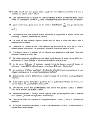 10. Mi padre tiene 6 años más que mi madre. ¿Qué edad tiene cada uno, si dentro de 9 años la
    suma de sus edades será 84 años?

11. Una bicicleta sale de una ciudad con una velocidad de 25 km/h. 3 horas más tarde sale un
   coche a la velocidad de 120 km/h. ¿Cuánto tiempo tardará el coche en alcanzar a la bicicleta?

                                                                       15
12. ¿Qué número tengo que sumar a los dos términos de la fracción         para que se convierta
                                                                      135
        2
   en     ?
        7

13. La diferencia entre dos números es 656. Dividiendo el mayor entre el menor, resulta 4 de
   cociente y 71 de resto. Determinar los números.

14. La suma de tres números impares consecutivos es igual al doble del menor más 1.
   Determinar los números.

15. Determinar un número de dos cifras sabiendo que la suma de las cifras es 6 y que la
   diferencia entre este número y el que resulta de invertir el orden de las cifras es 18.

16. Dos obreros hacen un trabajo en 3 horas. Uno de ellos solo lo haría en 4 horas. Determinar
   el tiempo que tardaría el otro solo.

17. De los tres conductos que afluyen en una balsa, uno la llena en 36 horas, otro en 30 horas, y
   el tercero en 20 horas. Calcular el tiempo que tardarán en llenarla juntos.

18. Un día compre 5 libretas y 8 bolígrafos y pagué 24€. Al día siguiente compré 8 libretas y 5
   bolígrafos y pagué 20,85€. ¿Cuánto pagaré otro día por 2 libretas y 3 bolígrafos?

19. Un padre tiene 42 años y sus hijos 7 y 5. ¿Cuántos años tienen que pasar para que la edad
   del padre sea igual que la suma de las edades de los hijos?

20. Encuentra dos números de forma que su diferencia sea 120 y el menor sea la quinta parte
   del mayor.

21. Si de los tres quintos de los libros que tiene Juan le quitamos la mitad de los mismos, nos
   quedan todavía 50. ¿Cuántos libros tiene Juan?

22. Ernesto tiene 3 años más que Mercedes y esta tiene 5 más que Luis. Calcula la edad de
   cada uno si entre los tres suman 58 años.

23. Necesitamos repartir 27 naranjas en dos cajas de forma que en la primera haya 3 más que
   en la segunda. ¿Cuántas naranjas habrá en cada caja?

24. Después de gastar las 4/7 partes de un depósito quedan 78 litros. ¿Cuál es la capacidad del
   depósito?

25. Al comprar una camisa he pagado 27,59€. Si me han rebajado un 15%. ¿Cuánto costaba la
   camisa antes de las rebajas?
 