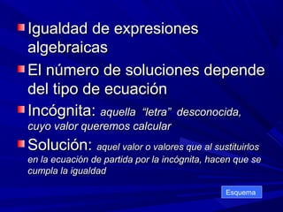 Igualdad de expresiones
algebraicas
El número de soluciones depende
del tipo de ecuación
Incógnita: aquella “letra” desconocida,
cuyo valor queremos calcular

Solución: aquel valor o valores que al sustituirlos
en la ecuación de partida por la incógnita, hacen que se
cumpla la igualdad
Esquema

 