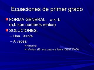 Ecuaciones de primer grado
FORMA GENERAL: a·x=b
(a,b son números reales)
SOLUCIONES:
– Una X=b/a
– A veces:
Ninguna
Infinitas (En ese caso se llama IDENTIDAD)

 