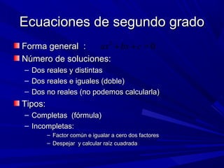 Ecuaciones de segundo grado
ax 2 + bx + c = 0
Forma general :
Número de soluciones:
–
–
–

Dos reales y distintas
Dos reales e iguales (doble)
Dos no reales (no podemos calcularla)

Tipos:
– Completas (fórmula)
– Incompletas:
– Factor común e igualar a cero dos factores
– Despejar y calcular raíz cuadrada

 