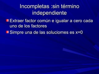 Incompletas :sin término
independiente
Extraer factor común e igualar a cero cada
uno de los factores
Simpre una de las soluciomes es x=0

 