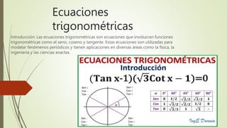 Ecuaciones
trigonométricas
Introducción: Las ecuaciones trigonométricas son ecuaciones que involucran funciones
trigonométricas como el seno, coseno y tangente. Estas ecuaciones son utilizadas para
modelar fenómenos periódicos y tienen aplicaciones en diversas áreas como la física, la
ingeniería y las ciencias exactas.
 