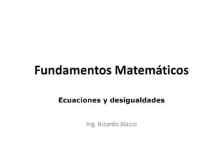 Fundamentos Matemáticos
Ecuaciones y desigualdades
Ing. Ricardo Blacio
 